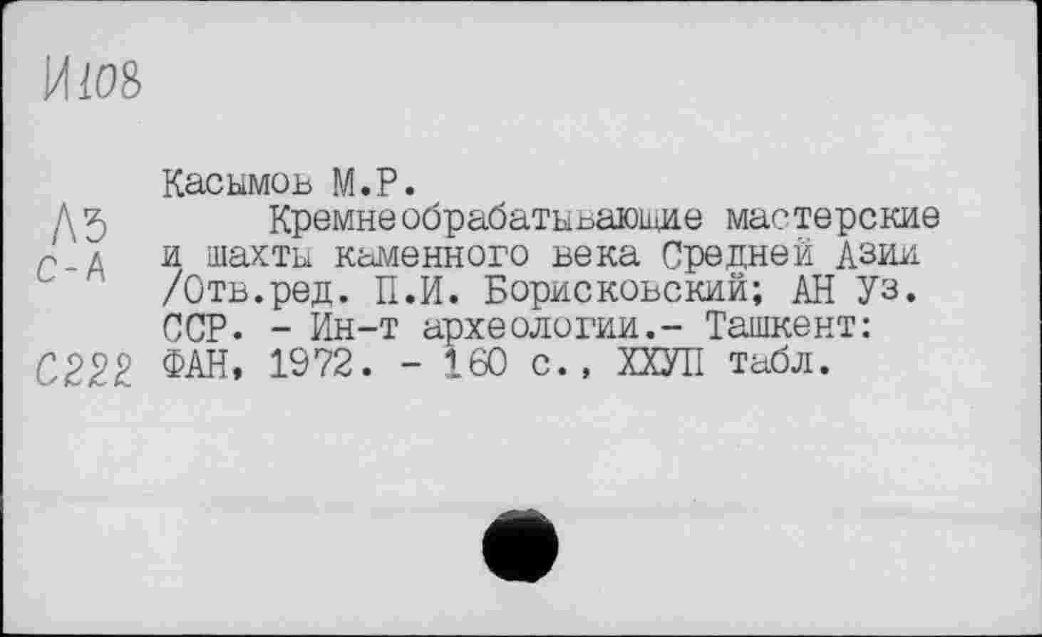 ﻿И108
Касымов М.Р.
А 5 Кремнеобрабатывающие мастерские и шахты каменного века Средней Азии /Отв.ред. П.И. Борисковский; АН Уз. ССР. - Ин-т археологии.- Ташкент:
С222 ФАН, 1972. - 160 с., ХХУП табл.